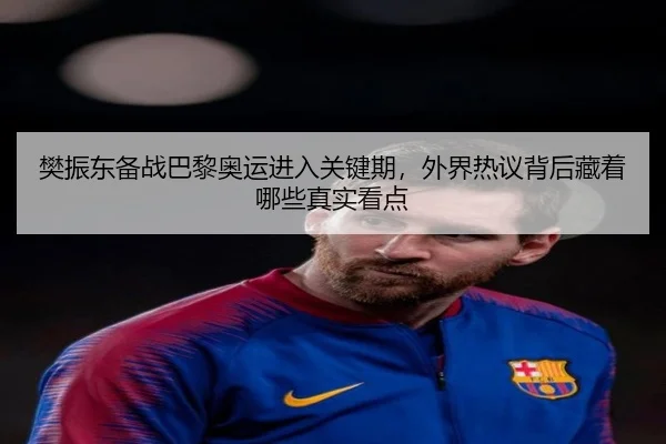 樊振东备战巴黎奥运进入关键期，外界热议背后藏着哪些真实看点